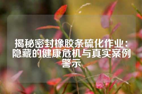 揭秘密封橡胶条硫化作业：隐藏的健康危机与真实案例警示