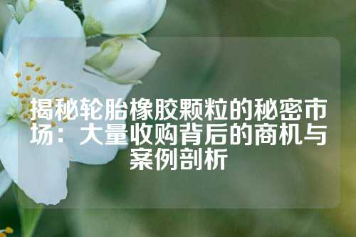 揭秘轮胎橡胶颗粒的秘密市场：大量收购背后的商机与案例剖析