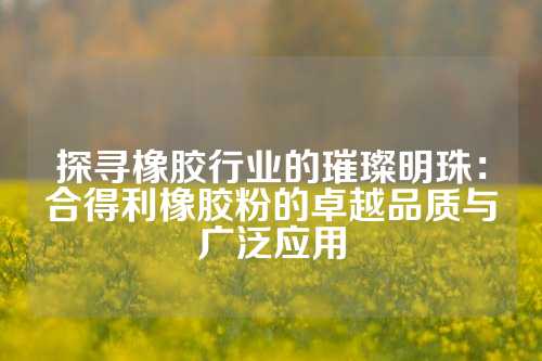 探寻橡胶行业的璀璨明珠：合得利橡胶粉的卓越品质与广泛应用