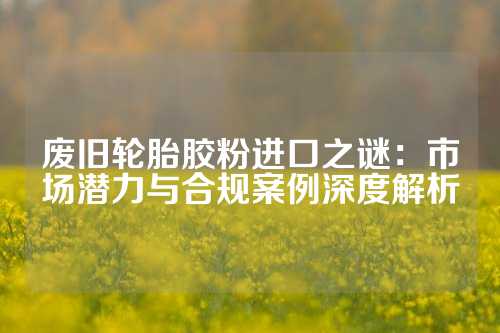 废旧轮胎胶粉进口之谜：市场潜力与合规案例深度解析