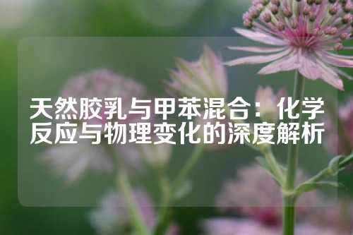 天然胶乳与甲苯混合：化学反应与物理变化的深度解析