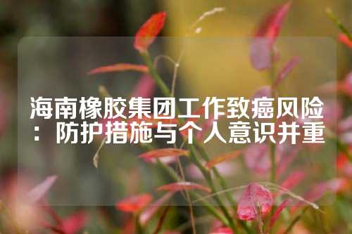 海南橡胶集团工作致癌风险：防护措施与个人意识并重