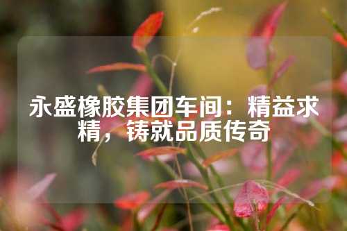 永盛橡胶集团车间：精益求精，铸就品质传奇