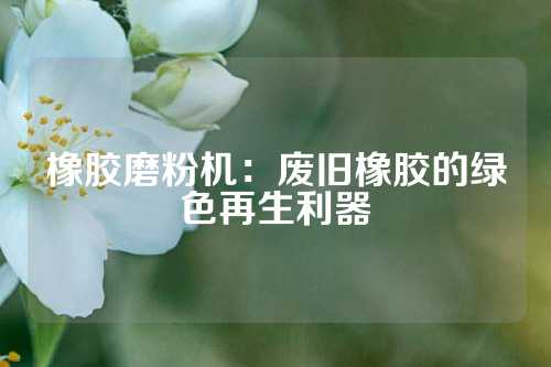 橡胶磨粉机：废旧橡胶的绿色再生利器