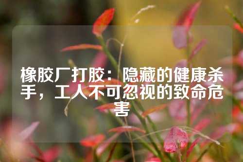 橡胶厂打胶：隐藏的健康杀手，工人不可忽视的致命危害