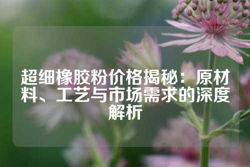 超细橡胶粉价格揭秘：原材料、工艺与市场需求的深度解析