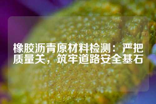 橡胶沥青原材料检测：严把质量关，筑牢道路安全基石