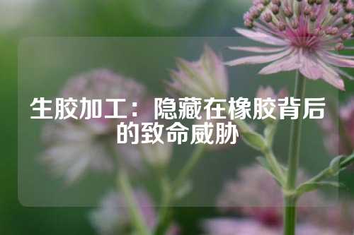 生胶加工：隐藏在橡胶背后的致命威胁