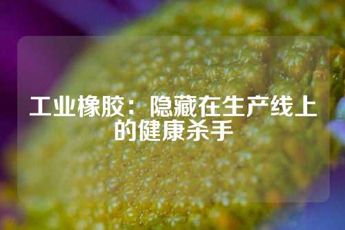 工业橡胶：隐藏在生产线上的健康杀手