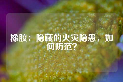 橡胶：隐藏的火灾隐患，如何防范？