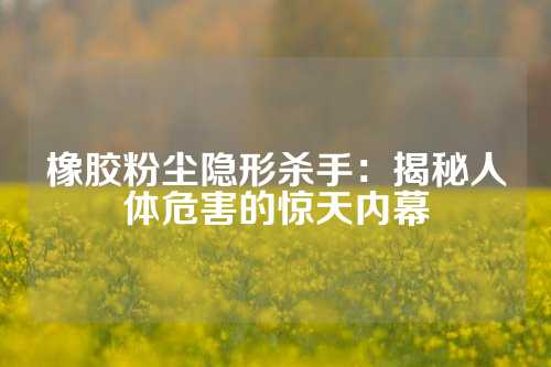 橡胶粉尘隐形杀手：揭秘人体危害的惊天内幕