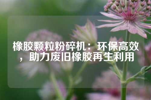 橡胶颗粒粉碎机：环保高效，助力废旧橡胶再生利用