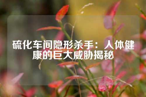 硫化车间隐形杀手：人体健康的巨大威胁揭秘