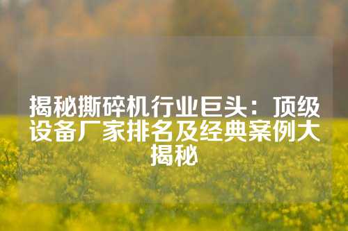 揭秘撕碎机行业巨头：顶级设备厂家排名及经典案例大揭秘