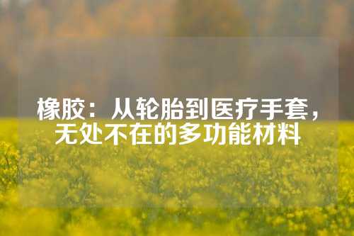 橡胶：从轮胎到医疗手套，无处不在的多功能材料