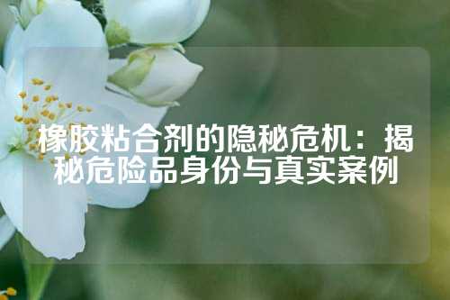 橡胶粘合剂的隐秘危机：揭秘危险品身份与真实案例