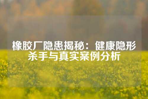 橡胶厂隐患揭秘：健康隐形杀手与真实案例分析