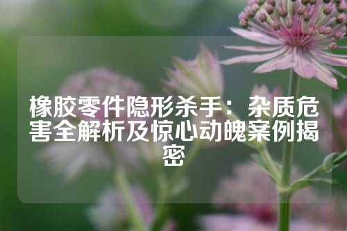 橡胶零件隐形杀手：杂质危害全解析及惊心动魄案例揭密