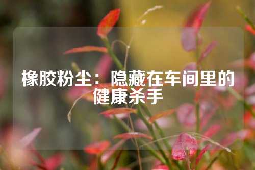 橡胶粉尘：隐藏在车间里的健康杀手