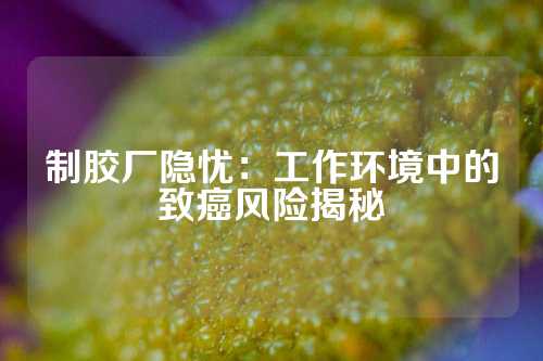 制胶厂隐忧：工作环境中的致癌风险揭秘