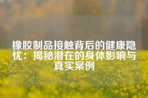 橡胶制品接触背后的健康隐忧：揭秘潜在的身体影响与真实案例