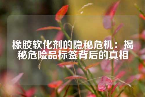 橡胶软化剂的隐秘危机：揭秘危险品标签背后的真相