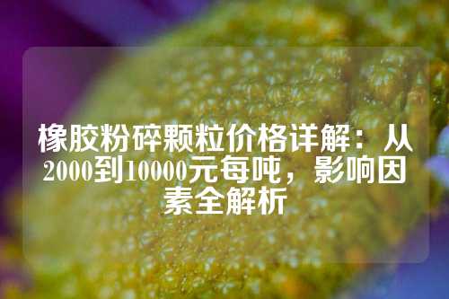 橡胶粉碎颗粒价格详解：从2000到10000元每吨，影响因素全解析