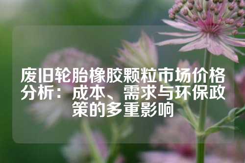 废旧轮胎橡胶颗粒市场价格分析：成本、需求与环保政策的多重影响