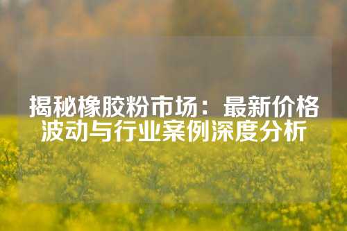 揭秘橡胶粉市场：最新价格波动与行业案例深度分析