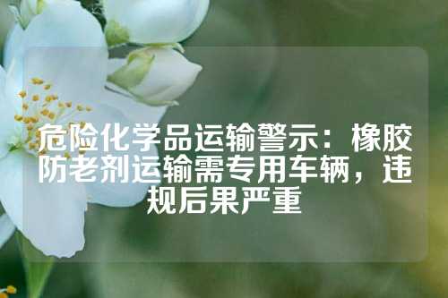 危险化学品运输警示：橡胶防老剂运输需专用车辆，违规后果严重