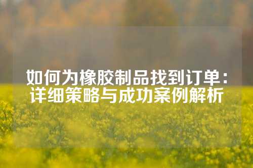 如何为橡胶制品找到订单：详细策略与成功案例解析