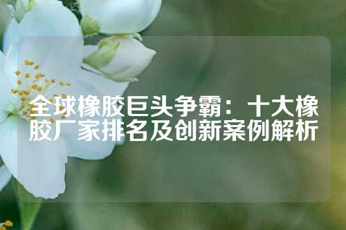 全球橡胶巨头争霸：十大橡胶厂家排名及创新案例解析