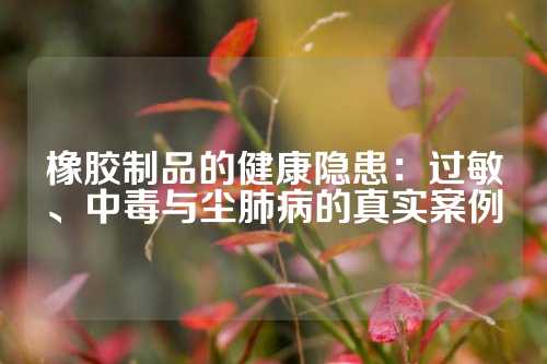 橡胶制品的健康隐患：过敏、中毒与尘肺病的真实案例