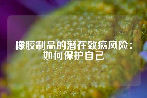 橡胶制品的潜在致癌风险：如何保护自己